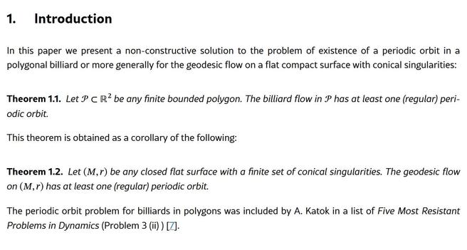 From: https://arxiv.org/html/2606.10102v1

Introduction

In this paper we present a non-constructive solution to the problem of existence of a periodic orbit in a polygonal billiard or more generally for the geodesic flow on a flat compact surface with conical singularities:
Theorem 1.1.

Let 𝒫⊂ℝ2 be any finite bounded polygon. The billiard flow in 𝒫 has at least one (regular) periodic orbit.

This theorem is obtained as a corollary of the following:
Theorem 1.2.

Let (M,r) be any closed flat surface with a finite set of conical singularities. The geodesic flow on (M,r) has at least one (regular) periodic orbit.

The periodic orbit problem for billiards in polygons was included by A. Katok in a list of Five Most Resistant Problems in Dynamics (Problem 3 (ii) ) [7].