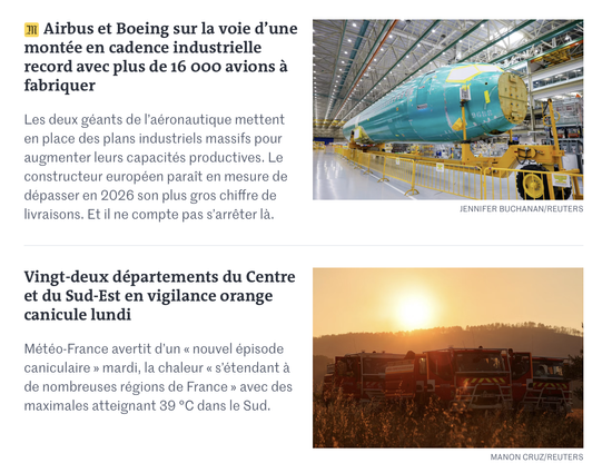 ai Airbus et Boeing sur la voie d'une SESE PAs, F Ar y= ”
montée en cadence industrielle - AEN HoH or TA
record avec plus de 16 ooo avions a ~~ SEES TF Cae
fabriquer SD io EY :
Les deux géants de l'aéronautique mettent I< ei ve a #5 Se
en place des plans industriels massifs pour — « al — rk aha
augmenter leurs capacités productives. Le i. a heey Pas (EE)
constructeur européen parait en mesurede | prot & = ul
dépasser en 2026 son plus gros chiffre de Stl hl © =
livraisons. Et il ne compte pas s'arréter la.


Vingt-deux départements du Centre
et du Sud-Est en vigilance orange
canicule lundi =
Météo-France avertit d'un « nouvel épisode
caniculaire » mardi, la chaleur « s'étendant a
de nombreuses régions de France » avec des
maximales atteignant 39 °C dans le Sud.

MANON CRUZ/REUTERS