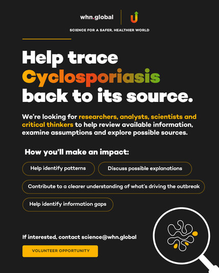 A promotional volunteer recruitment poster from whn.global with the tagline “SCIENCE FOR A SAFER, HEALTHIER WORLD.” The background is dark charcoal with white, yellow, orange, and green accents.
Large headline:
“Help trace Cyclosporiasis back to its source.”
The word “Cyclosporiasis” is displayed in a yellow-to-orange-to-green gradient.
Body text:
“We’re looking for researchers, analysts, scientists and critical thinkers to help review available information, examine assumptions and explore possible sources.”
Section heading:
“How you’ll make an impact:”
Four outlined callout boxes list:
Help identify patterns
Discuss possible explanations
Contribute to a clearer understanding of what’s driving the outbreak
Help identify information gaps
Near the bottom:
“If interested, contact science@whn.global”
A gold button reads:
“VOLUNTEER OPPORTUNITY”
In the lower-right corner is a stylized illustration of a magnifying glass examining abstract microorganism-like shapes, reinforcing the investigation theme. The WHN logo appears at the top alongside a multicolored upward arrow icon.