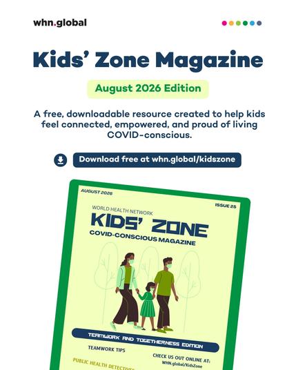 Promotional graphic for the World Health Network’s Kids’ Zone Magazine. At the top are the “whn.global” logo and six colored dots. Large text reads: “Kids’ Zone Magazine.” Below it: “August 2026 Edition.” Additional text reads: “A free, downloadable resource created to help kids feel connected, empowered, and proud of living COVID-conscious.” A download icon appears beside the text: “Download free at whn.global/kidszone.”
The lower half shows a tilted image of the magazine cover with a green border and pale yellow background. It reads: “August 2026,” “Issue 25,” “World Health Network,” “Kids’ Zone,” and “COVID-Conscious Magazine.” The illustration shows two masked adults walking outdoors with a masked child between them, holding their hands. A banner reads: “Teamwork and Togetherness Edition.” Additional cover text includes: “Teamwork Tips,” “Public Health Detectives,” and “Check us out online at: WHN.global/KidsZone.”