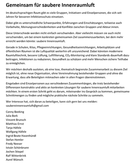 Schwarz-weiße Informationsgrafik mit der Überschrift „Gemeinsam für saubere Innenraumluft“. Darunter steht:
„Im deutschsprachigen Raum gibt es viele Gruppen, Initiativen und Einzelpersonen, die sich seit Jahren für besseren Infektionsschutz einsetzen.
Dabei gibt es unterschiedliche Schwerpunkte, Erfahrungen und Einschätzungen, teilweise auch Vorbehalte, Meinungsverschiedenheiten und Konflikte zwischen Gruppen und Akteur:innen.
Diese Unterschiede werden nicht einfach verschwinden. Aber vielleicht müssen sie auch nicht verschwinden, um bei einem konkreten gemeinsamen Ziel zusammenzuarbeiten, bei dem mehr erreicht werden könnte: saubere Innenraumluft.
Gerade in Schulen, Kitas, Pflegeeinrichtungen, Gesundheitseinrichtungen, Arbeitsplätzen und öffentlichen Räumen ist die Luftqualität weiterhin oft unzureichend. Dabei könnten modernere Raumlufttechnik, bessere Lüftung, Luftfilterung, CO₂-Monitoring und klare Standards dauerhaft dazu beitragen, Infektionen zu reduzieren, Gesundheit zu schützen und mehr Menschen sichere Teilhabe zu ermöglichen.
Wir möchten deshalb ausloten, ob eine lose, thematisch begrenzte Zusammenarbeit zu diesem Ziel möglich ist, ohne neue Organisation, ohne Vereinnahmung bestehender Gruppen und ohne die Erwartung, dass alle Beteiligten mitmachen oder in allen Fragen übereinstimmen.
Eingeladen sind Einzelpersonen aus verschiedenen Zusammenhängen, die trotz bestehender Differenzen konstruktiv und aktiv an konkreten Lösungen für saubere Innenraumluft mitarbeiten möchten. In einem ersten Schritt geht es darum, miteinander ins Gespräch zu kommen, gemeinsame Schnittmengen zu finden und mögliche praktische nächste Schritte zu sammeln.
Wer Interesse hat, sich daran zu beteiligen, kann sich gern bei uns melden: saubereinnenraumluft@gmail.com
Conny Beeking
Julia Bork
Vincent Brunsch
Matthias Ernst
Tanja Häfele
Wolfgang Häfele
Ingrid Beate Hasenhündl
Stefan Hemler
Fredy Neeser
István Schönbrunn
Jochen Stiepel
Ralf Wittenbrink
Aurel Wünsch“
