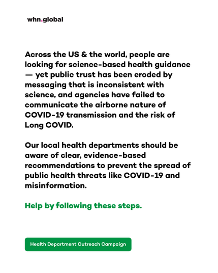 White graphic branded whn.global. Large black text reads:
“Across the US & the world, people are looking for science-based health guidance — yet public trust has been eroded by messaging that is inconsistent with science, and agencies have failed to communicate the airborne nature of COVID-19 transmission and the risk of Long COVID.
Our local health departments should be aware of clear, evidence-based recommendations to prevent the spread of public health threats like COVID-19 and misinformation.
Help by following these steps.”
At the bottom is a green button reading: “Health Department Outreach Campaign.”