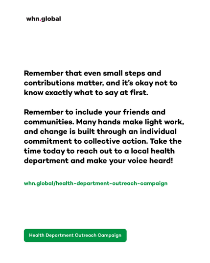White graphic branded whn.global. Large black text reads:
“Remember that even small steps and contributions matter, and it’s okay not to know exactly what to say at first.
Remember to include your friends and communities. Many hands make light work, and change is built through an individual commitment to collective action. Take the time today to reach out to a local health department and make your voice heard!”
Green text below reads: “whn.global/health-department-outreach-campaign”
At the bottom is a green button reading: “Health Department Outreach Campaign.”